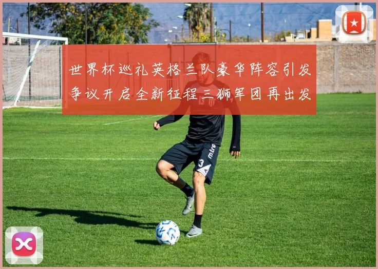 世界杯巡礼英格兰队豪华阵容引发争议开启全新征程三狮军团再出发