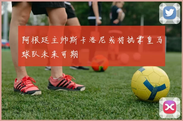 阿根廷主帅斯卡洛尼或将执掌皇马球队未来可期