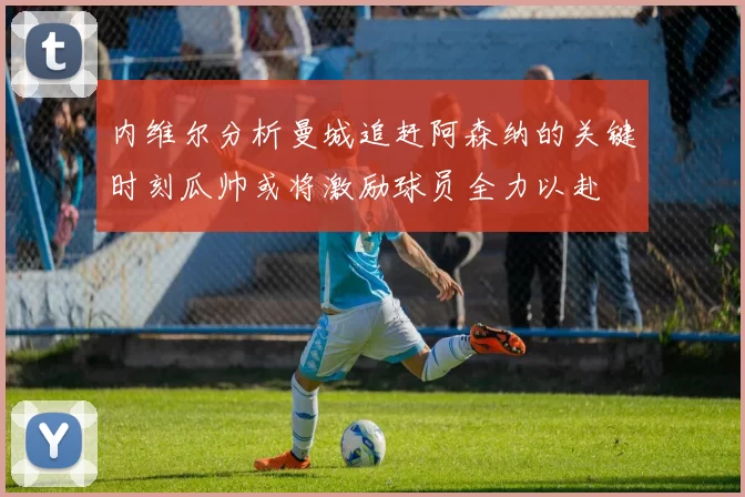 内维尔分析曼城追赶阿森纳的关键时刻瓜帅或将激励球员全力以赴