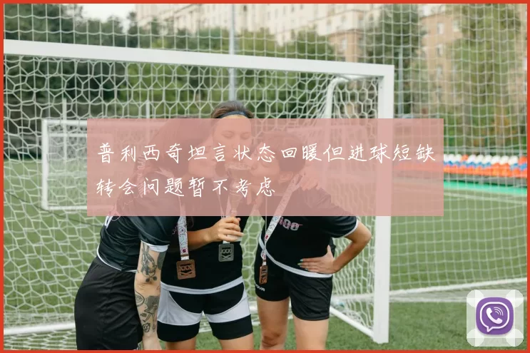 普利西奇坦言状态回暖但进球短缺转会问题暂不考虑