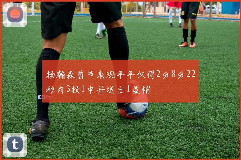 杨瀚森首节表现平平仅得2分8分22秒内3投1中并送出1盖帽