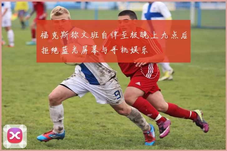 福克斯称文班自律至极晚上九点后拒绝蓝光屏幕与手机娱乐