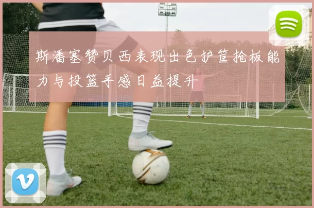 斯潘塞赞贝西表现出色护筐抢板能力与投篮手感日益提升
