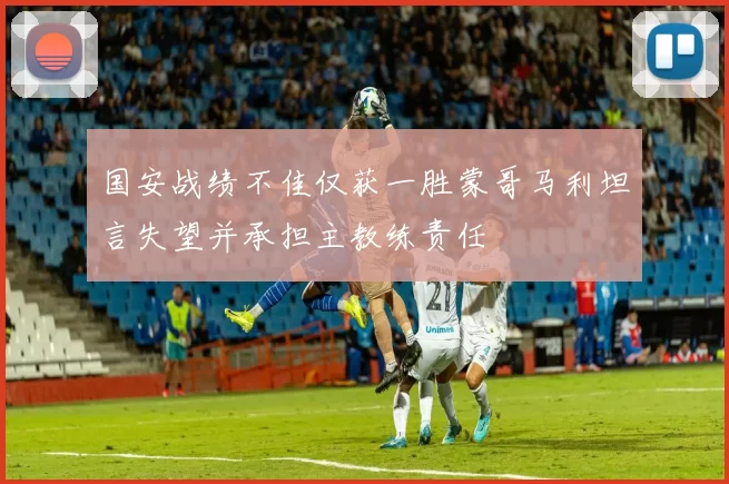 国安战绩不佳仅获一胜蒙哥马利坦言失望并承担主教练责任