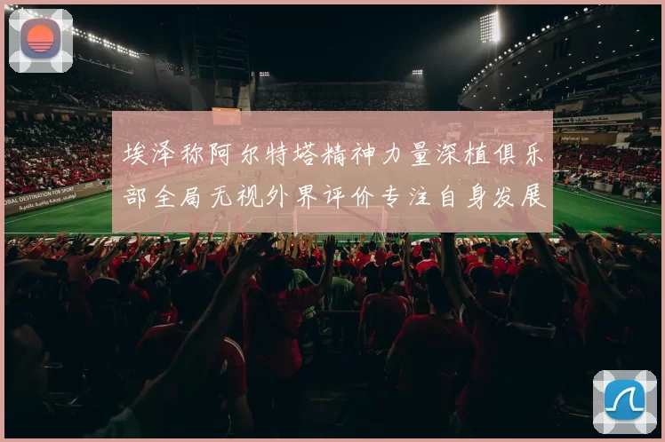 埃泽称阿尔特塔精神力量深植俱乐部全局无视外界评价专注自身发展