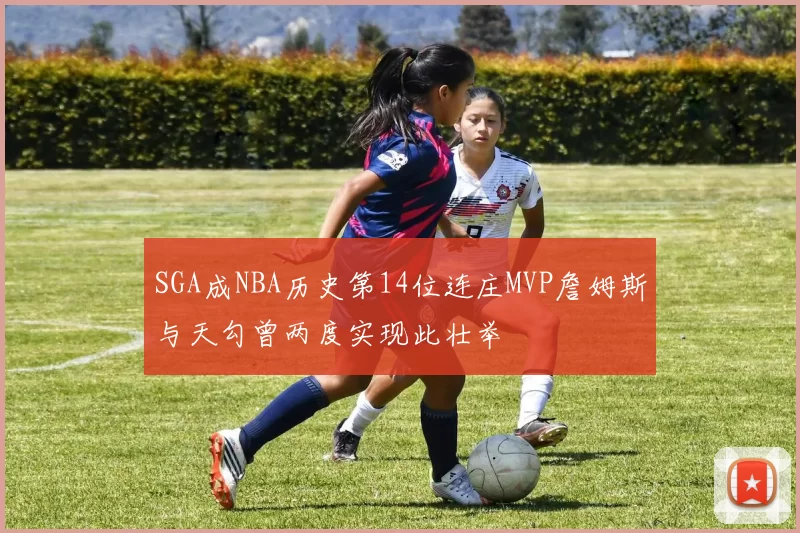 SGA成NBA历史第14位连庄MVP詹姆斯与天勾曾两度实现此壮举