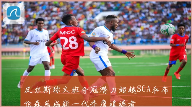 皮尔斯称文班夺冠潜力超越SGA和布伦森或成新一代乔詹追逐者