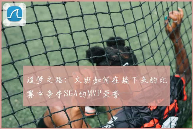 追梦之路：文班如何在接下来的比赛中争夺SGA的MVP荣誉