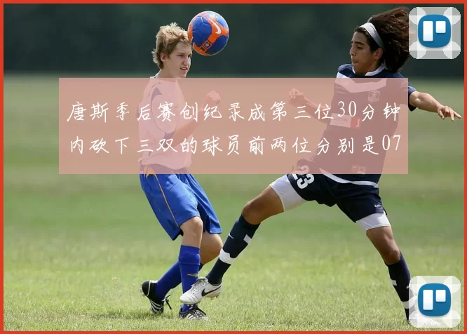 唐斯季后赛创纪录成第三位30分钟内砍下三双的球员前两位分别是077和本西