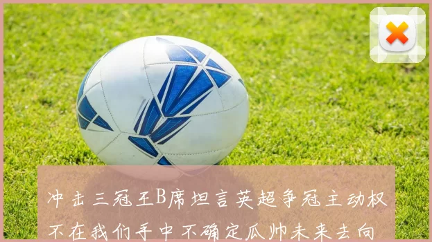冲击三冠王B席坦言英超争冠主动权不在我们手中不确定瓜帅未来去向