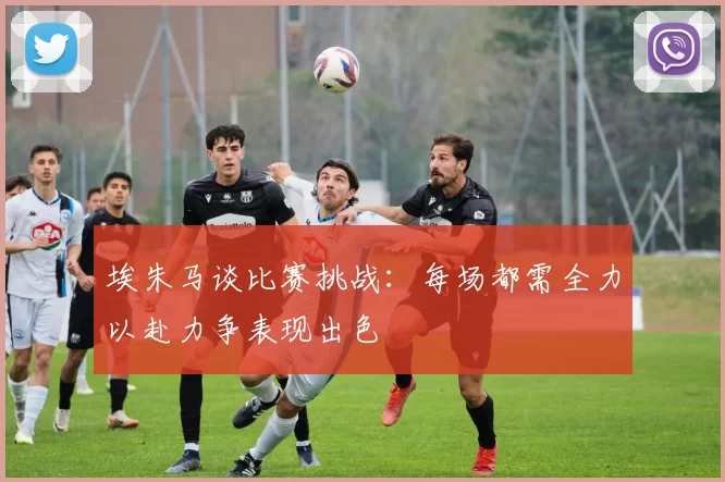 埃朱马谈比赛挑战：每场都需全力以赴力争表现出色