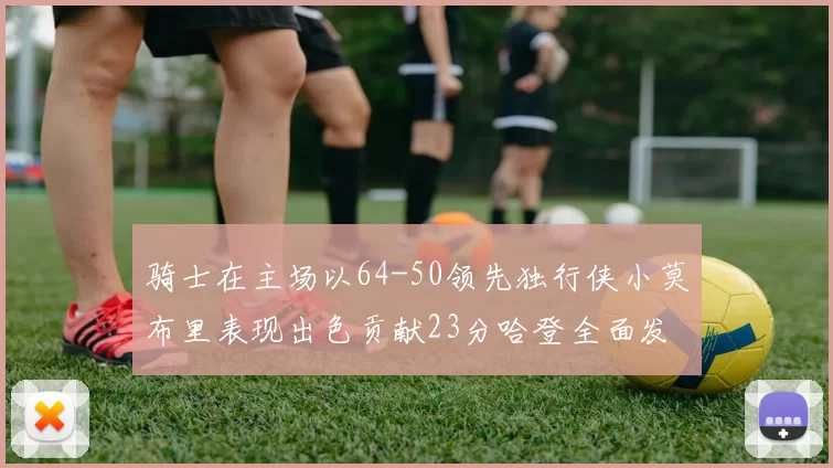 骑士在主场以64-50领先独行侠小莫布里表现出色贡献23分哈登全面发挥助攻6次