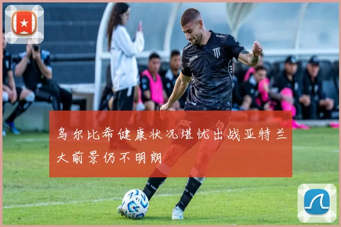 乌尔比希健康状况堪忧出战亚特兰大前景仍不明朗
