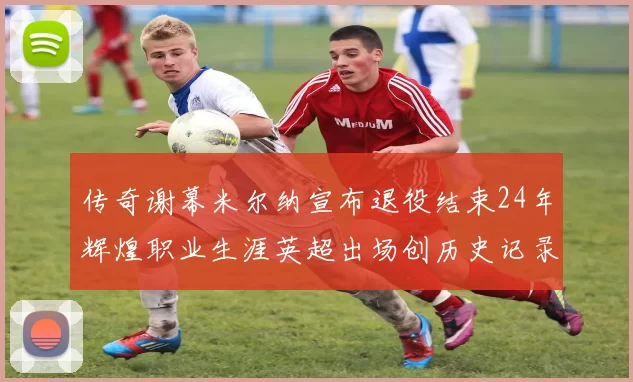 传奇谢幕米尔纳宣布退役结束24年辉煌职业生涯英超出场创历史记录