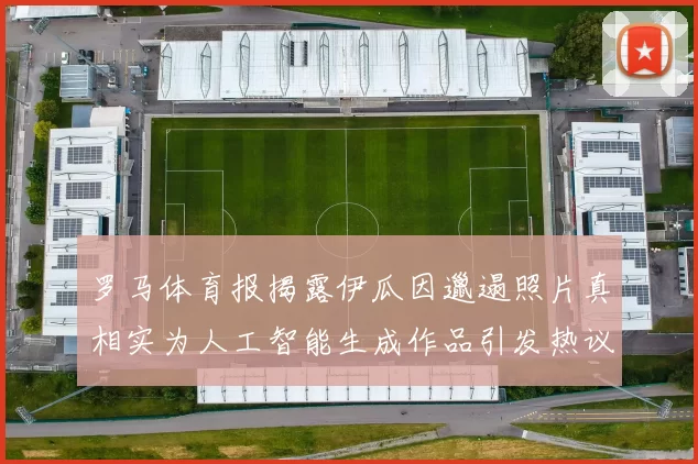 罗马体育报揭露伊瓜因邋遢照片真相实为人工智能生成作品引发热议