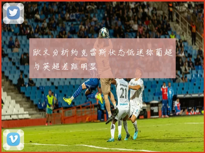 欧文分析约克雷斯状态低迷称葡超与英超差距明显
