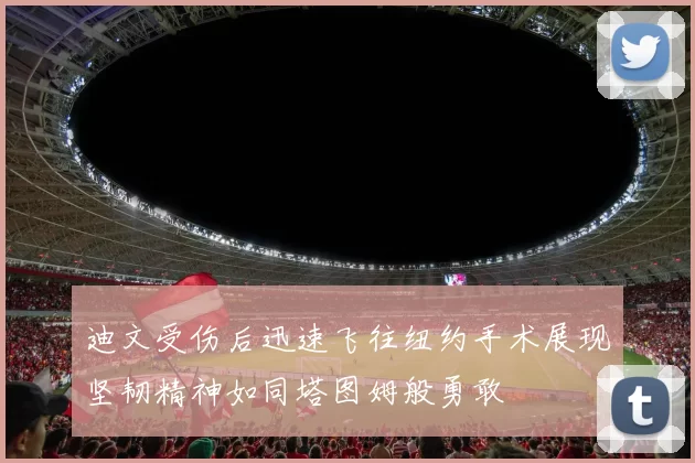 迪文受伤后迅速飞往纽约手术展现坚韧精神如同塔图姆般勇敢