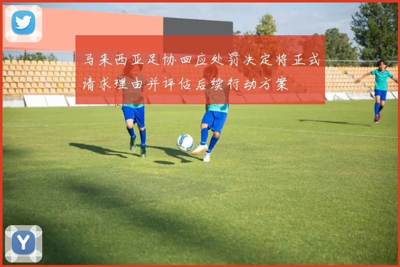 马来西亚足协回应处罚决定将正式请求理由并评估后续行动方案