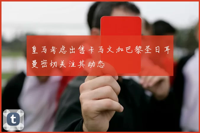 皇马考虑出售卡马文加巴黎圣日耳曼密切关注其动态