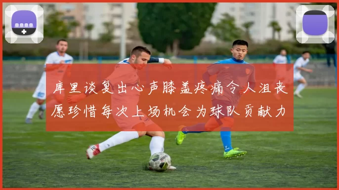 库里谈复出心声膝盖疼痛令人沮丧愿珍惜每次上场机会为球队贡献力量