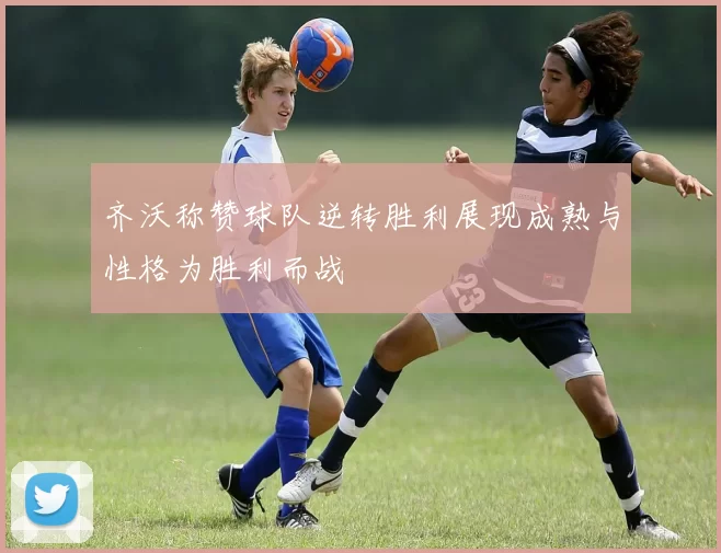 齐沃称赞球队逆转胜利展现成熟与性格为胜利而战
