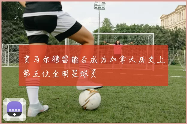 贾马尔穆雷能否成为加拿大历史上第五位全明星球员