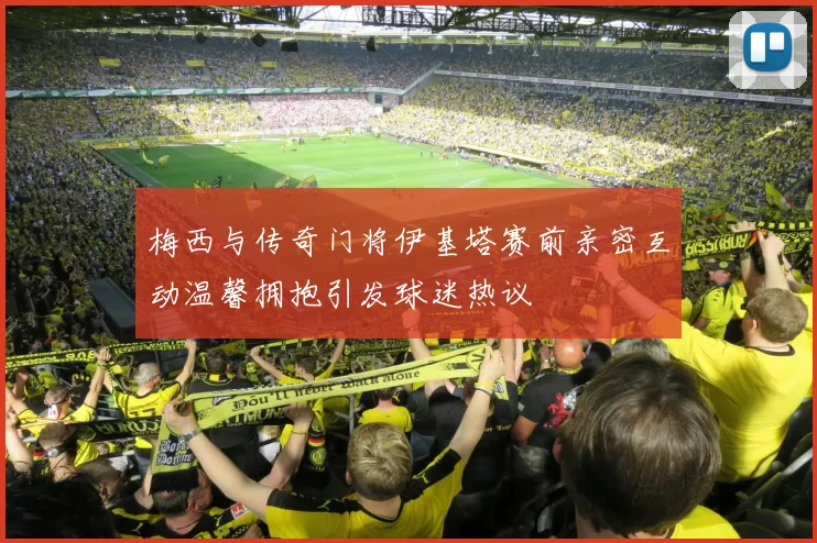 梅西与传奇门将伊基塔赛前亲密互动温馨拥抱引发球迷热议