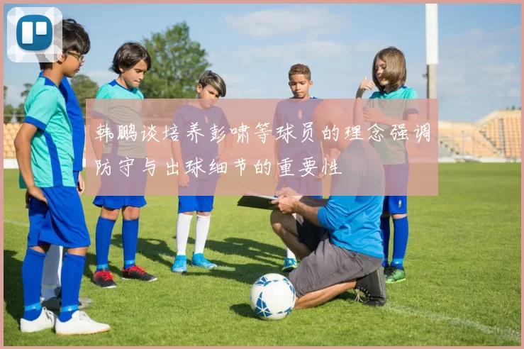 韩鹏谈培养彭啸等球员的理念强调防守与出球细节的重要性