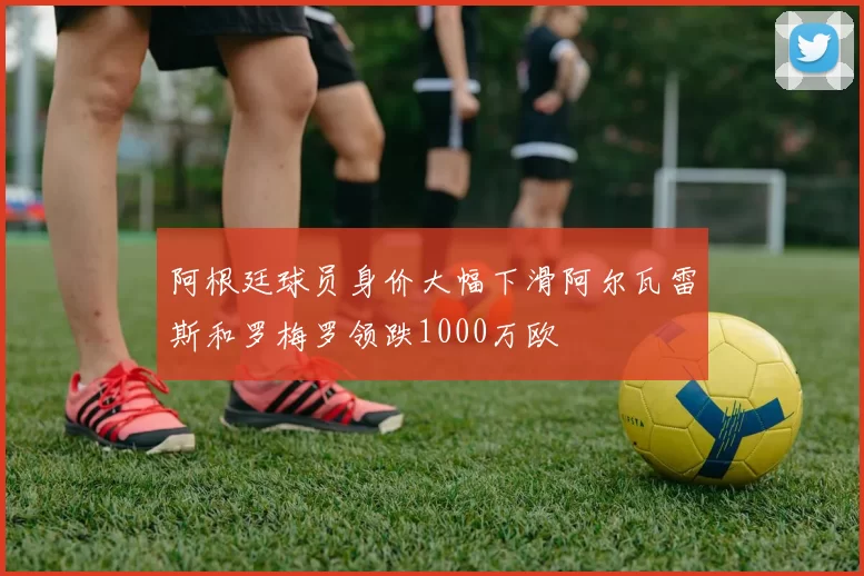阿根廷球员身价大幅下滑阿尔瓦雷斯和罗梅罗领跌1000万欧