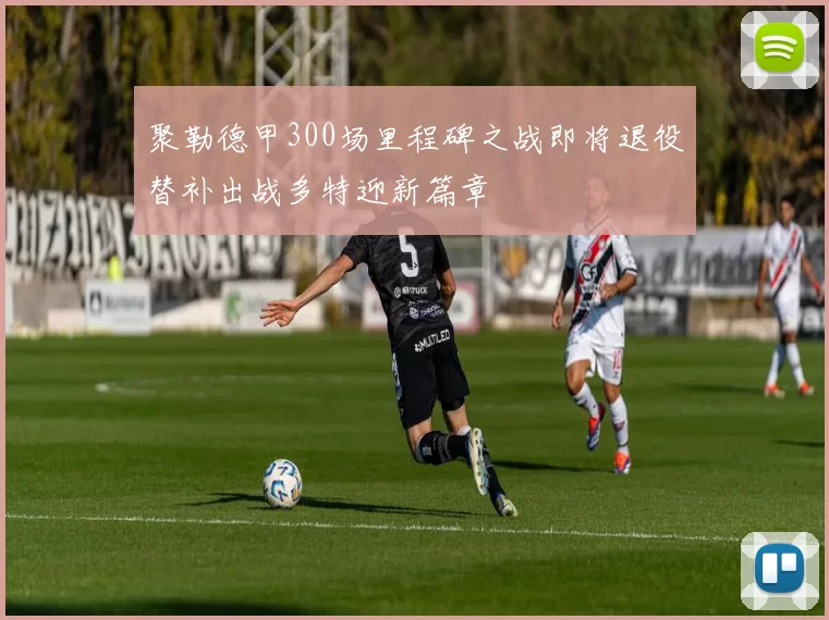 聚勒德甲300场里程碑之战即将退役替补出战多特迎新篇章
